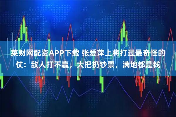 莱财网配资APP下载 张爱萍上将打过最奇怪的仗：敌人打不赢，大把扔钞票，满地都是钱
