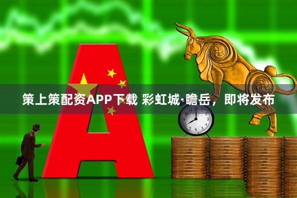 策上策配资APP下载 彩虹城·瞻岳，即将发布