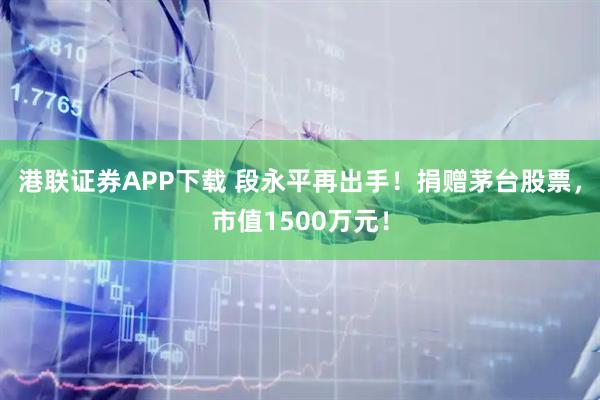 港联证券APP下载 段永平再出手！捐赠茅台股票，市值1500万元！