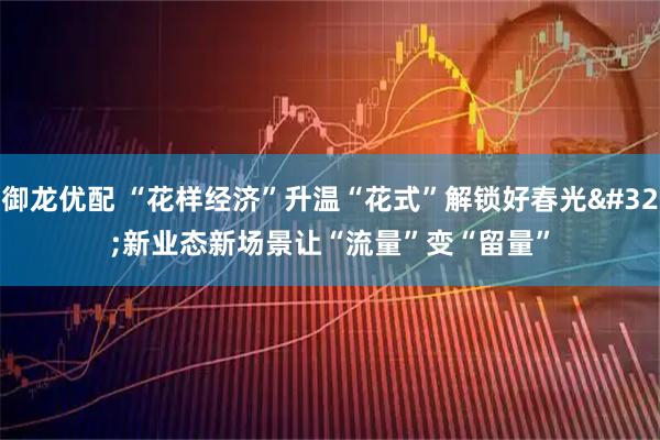 御龙优配 “花样经济”升温“花式”解锁好春光 新业态新场景让“流量”变“留量”