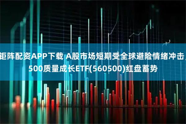 钜阵配资APP下载 A股市场短期受全球避险情绪冲击，500质量成长ETF(560500)红盘蓄势