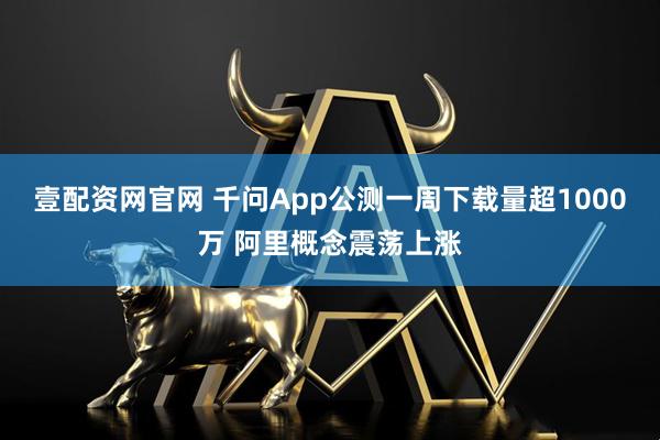 壹配资网官网 千问App公测一周下载量超1000万 阿里概念震荡上涨