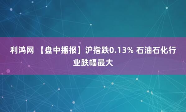 利鸿网 【盘中播报】沪指跌0.13% 石油石化行业跌幅最大