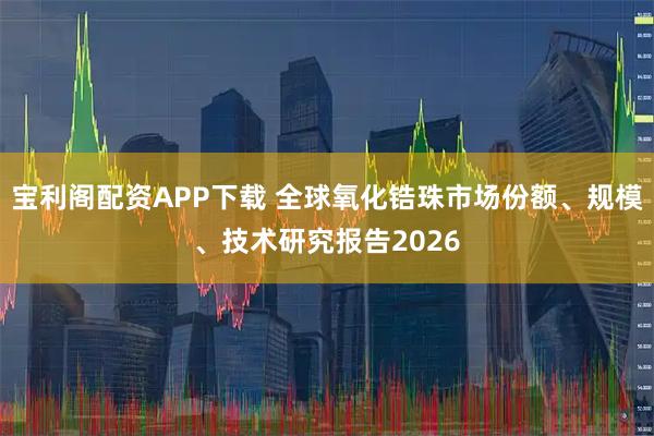 宝利阁配资APP下载 全球氧化锆珠市场份额、规模、技术研究报告2026
