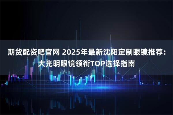 期货配资吧官网 2025年最新沈阳定制眼镜推荐:大光明眼镜领衔TOP选择指南