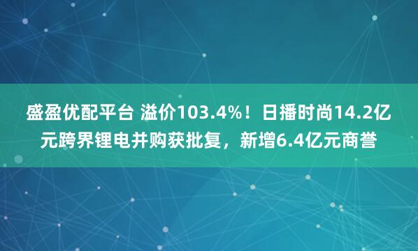 盛盈优配平台 溢价103.4%！日播时尚14.2亿元跨界锂电并购获批复，新增6.4亿元商誉