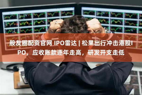 股友圈配资官网 IPO雷达 | 松果出行冲击港股IPO，应收账款逐年走高，研发开支走低