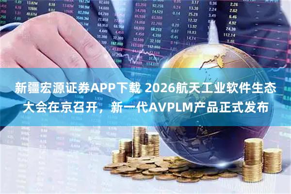 新疆宏源证券APP下载 2026航天工业软件生态大会在京召开，新一代AVPLM产品正式发布