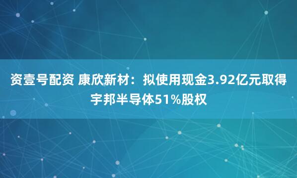 资壹号配资 康欣新材：拟使用现金3.92亿元取得宇邦半导体51%股权