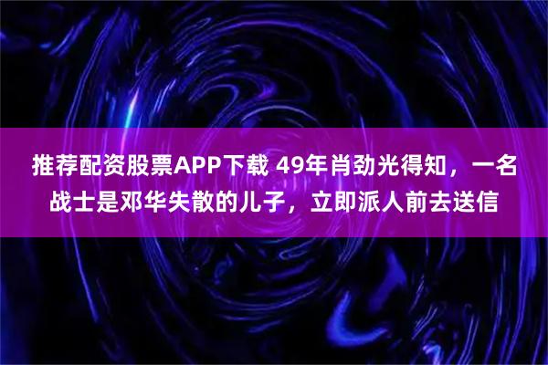推荐配资股票APP下载 49年肖劲光得知，一名战士是邓华失散的儿子，立即派人前去送信