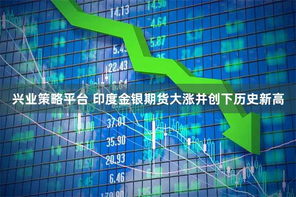 兴业策略平台 印度金银期货大涨并创下历史新高