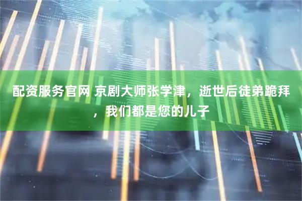 配资服务官网 京剧大师张学津，逝世后徒弟跪拜，我们都是您的儿子