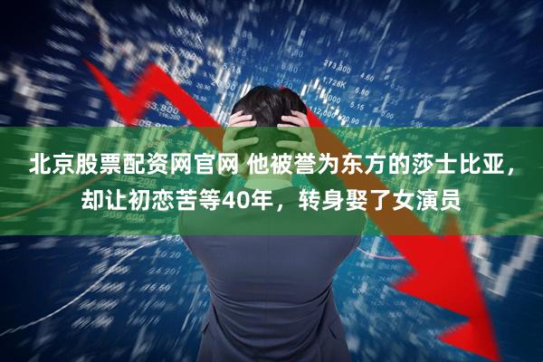 北京股票配资网官网 他被誉为东方的莎士比亚，却让初恋苦等40年，转身娶了女演员