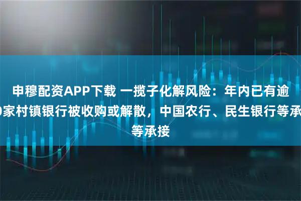 申穆配资APP下载 一揽子化解风险：年内已有逾20家村镇银行被收购或解散，中国农行、民生银行等承接