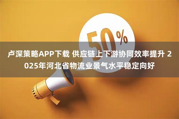 卢深策略APP下载 供应链上下游协同效率提升 2025年河北省物流业景气水平稳定向好