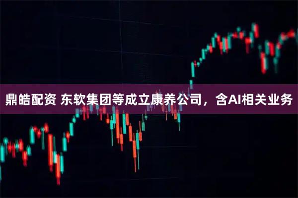 鼎皓配资 东软集团等成立康养公司，含AI相关业务