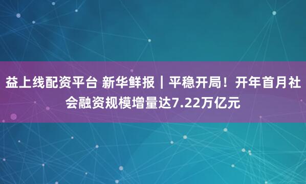 益上线配资平台 新华鲜报｜平稳开局！开年首月社会融资规模增量达7.22万亿元