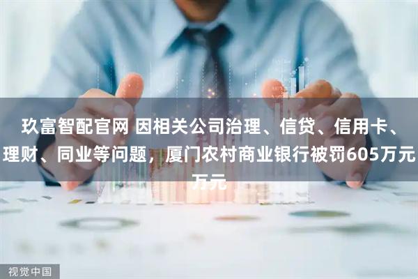 玖富智配官网 因相关公司治理、信贷、信用卡、理财、同业等问题，厦门农村商业银行被罚605万元