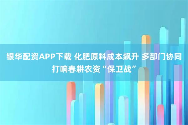 银华配资APP下载 化肥原料成本飙升 多部门协同打响春耕农资“保卫战”