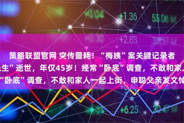 策略联盟官网 突传噩耗！“梅姨”案关键记录者之一，记者“都市大先生”逝世，年仅45岁！经常“卧底”调查，不敢和家人一起上街，申聪父亲发文悼念