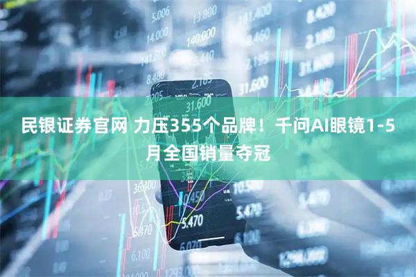 民银证券官网 力压355个品牌！千问AI眼镜1-5月全国销量夺冠