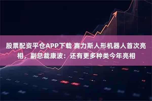 股票配资平仓APP下载 赛力斯人形机器人首次亮相，副总裁康波：还有更多种类今年亮相