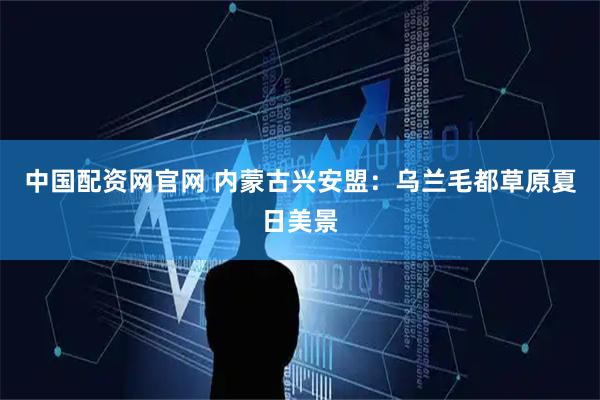 中国配资网官网 内蒙古兴安盟：乌兰毛都草原夏日美景