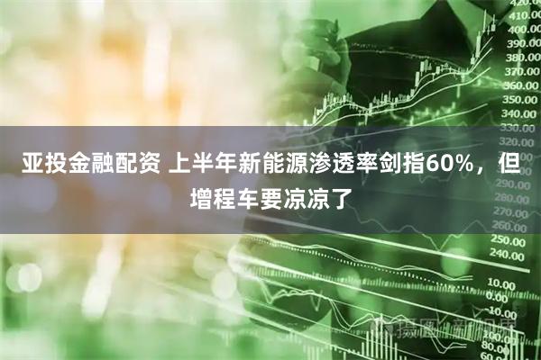 亚投金融配资 上半年新能源渗透率剑指60%，但增程车要凉凉了