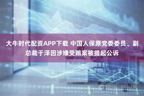 大牛时代配资APP下载 中国人保原党委委员、副总裁于泽因涉嫌受贿案被提起公诉