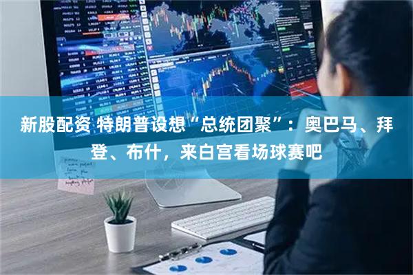 新股配资 特朗普设想“总统团聚”：奥巴马、拜登、布什，来白宫看场球赛吧